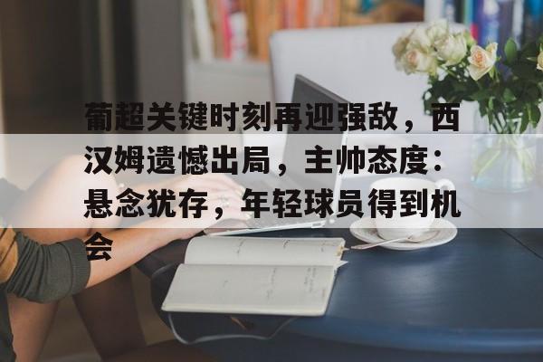 欧宝足球官网-葡超关键时刻再迎强敌，西汉姆遗憾出局，主帅态度：悬念犹存，年轻球员得到机会